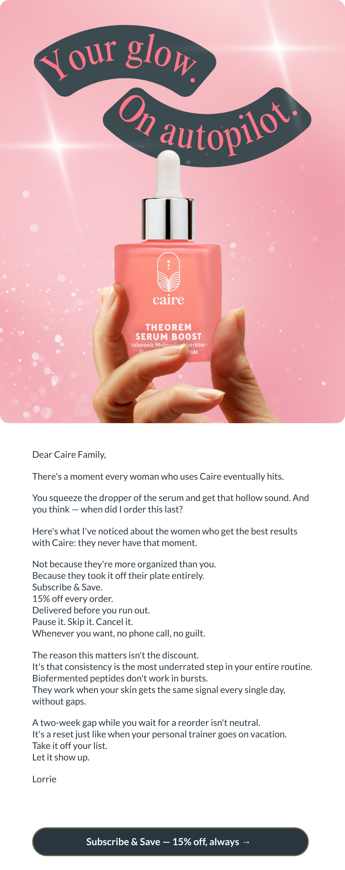  Dear Caire Family,Theres a moment every woman who uses Caire eventually hits. You squeeze the dropper of the serum and get that hollow sound. And you think — when did I order this last? Heres what Ive noticed about the women who get the best results with Caire: they never have that moment. Not because theyre more organized than you. Because they took it off their plate entirely. Subscribe amp; Save. 15% off every order. Delivered before you run out. Pause it. Skip it. Cancel it. Whenever you want, no phone call, no guilt. The reason this matters isnt the discount. Its that consistency is the most underrated step in your entire routine. Biofermented peptides dont work in bursts. They work when your skin gets the same signal every single day, without gaps. A two-week gap while you wait for a reorder isnt neutral. Its a reset just like when your personal trainer goes on vacation. Take it off your list. Let it show up. Lorrie Subscribe amp; Save — 15% off, always → nbsp;