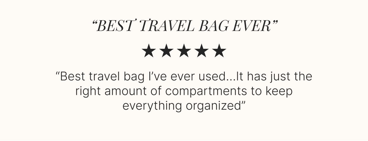 “BEST TRAVEL BAG EVER” ★ ★ ★ ★ ★  “Best travel bag I’ve ever used…It has just the right amount of compartments to keep everything organized”  