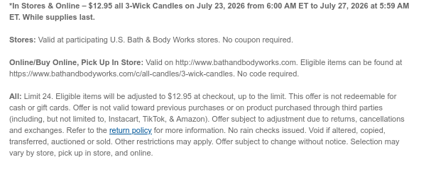 *In Stores & Online – $12.95 all 3-Wick Candles on July 23, 2026 from 6:00 AM ET to July 27, 2026 at 5:59 AM ET. While supplies last.  Stores: Valid at participating U.S. Bath & Body Works stores. No coupon required.  Online/Buy Online, Pick Up In Store: Valid on http://www.bathandbodyworks.com. Eligible items can be found at [http://www.bathandbodyworks.com/X/XXXX]. No code required.  All: Limit 24. Eligible items will be adjusted to $12.95 at checkout, up to the limit. This offer is not redeemable for cash or gift cards. Offer is not valid toward previous purchases or on product purchased through third parties (including, but not limited to, Instacart, TikTok, & Amazon). Offer subject to adjustment due to returns, cancellations and exchanges. Refer to the return
 policy for more information. No rain checks issued. Void if altered, copied, transferred, auctioned or sold. Other restrictions may apply. Offer subject to change without notice. Selection may vary by store, pick up in store, and online.