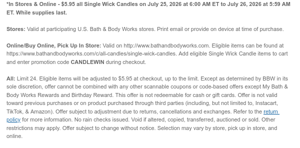*In Stores & Online - $5.95 all Single Wick Candles on July 25, 2026 at 6:00 AM ET to July 26, 2026 at 5:59 AM ET. While supplies last. Stores: Valid at participating U.S. Bath & Body Works stores. Print email or provide on device at time of purchase.  Online/Buy Online, Pick Up In Store: Valid on http://www.bathandbodyworks.com. Eligible items can be found at https://www.bathandbodyworks.com/c/all-candles/single-wick-candles. Add eligible Single Wick Candle items to cart and enter promotion code TBD during checkout.   All: Limit 24. Eligible items will be adjusted to $5.95 at checkout, up to the limit. Except as determined by BBW in its sole discretion, offer cannot be combined with any other scannable coupons or code-based offers except My Bath & Body Works Rewards
 and Birthday Reward. This offer is not redeemable for cash or gift cards. Offer is not valid toward previous purchases or on product purchased through third parties (including, but not limited to, Instacart, TikTok, & Amazon). Offer subject to adjustment due to returns, cancellations and exchanges. Refer to the return policy for more information. No rain checks issued. Void if altered, copied, transferred, auctioned or sold. Other restrictions may apply. Offer subject to change without notice. Selection may vary by store, pick up in store, and online.
