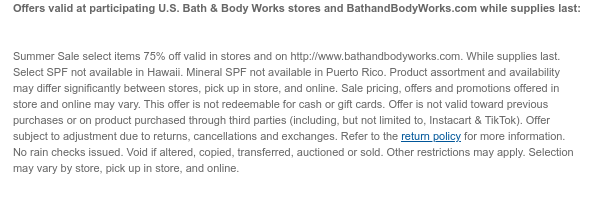 Offers valid at participating U.S. Bath & Body Works stores and BathandBodyWorks.com through the dates below:    Semi-Annual Sale valid in stores and on http://www.bathandbodyworks.com on June 15, 2026 at 6:00 AM ET to July 13, 2026 at 5:59 AM ET. While supplies last. Select SPF not available in Hawaii. Mineral SPF not available in Puerto Rico. Product assortment and availability may differ significantly between stores, pick up in store, and online. Sale pricing, offers and promotions offered in store and online may vary. This offer is not redeemable for cash or gift cards. Offer is not valid toward previous purchases or on product purchased through third parties (including, but not limited to, Instacart & TikTok). Offer subject to adjustment due to returns,
 cancellations and exchanges. Refer to the return policy for more information. No rain checks issued. Void if altered, copied, transferred, auctioned or sold. Other restrictions may apply. Selection may vary by store, pick up in store, and online.