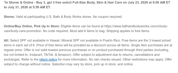 *In Stores & Online - Buy 3, get 3 free select Full-Size Body, Skin & Hair Care on July 23, 2026 at 6:00 AM ET to July 31, 2026 at 5:59 AM ET.  Stores: Valid at participating U.S. Bath & Body Works stores. No coupon required. Online/Buy Online, Pick Up In Store: Eligible items can be found at https://www.bathandbodyworks.com/c/body-care/body-care-promotion. No code required. Must add 6 items to bag. Shipping applies to free items. All: Select SPF not available in Hawaii. Mineral SPF not available in Puerto Rico. Free items are the 3 lowest priced items in each set of 6. Price of free items will be prorated as a discount across all items. Single item purchases are at regular price. Offer is not valid toward previous purchases or on product purchased through third
 parties (including, but not limited to, Instacart, TikTok, & Amazon). Offer subject to adjustment due to returns, cancellations and exchanges. Refer to the return policy for more information. No rain checks issued. Other restrictions may apply. Offer subject to change without notice. Selection may vary by store, pick up in store, and online.