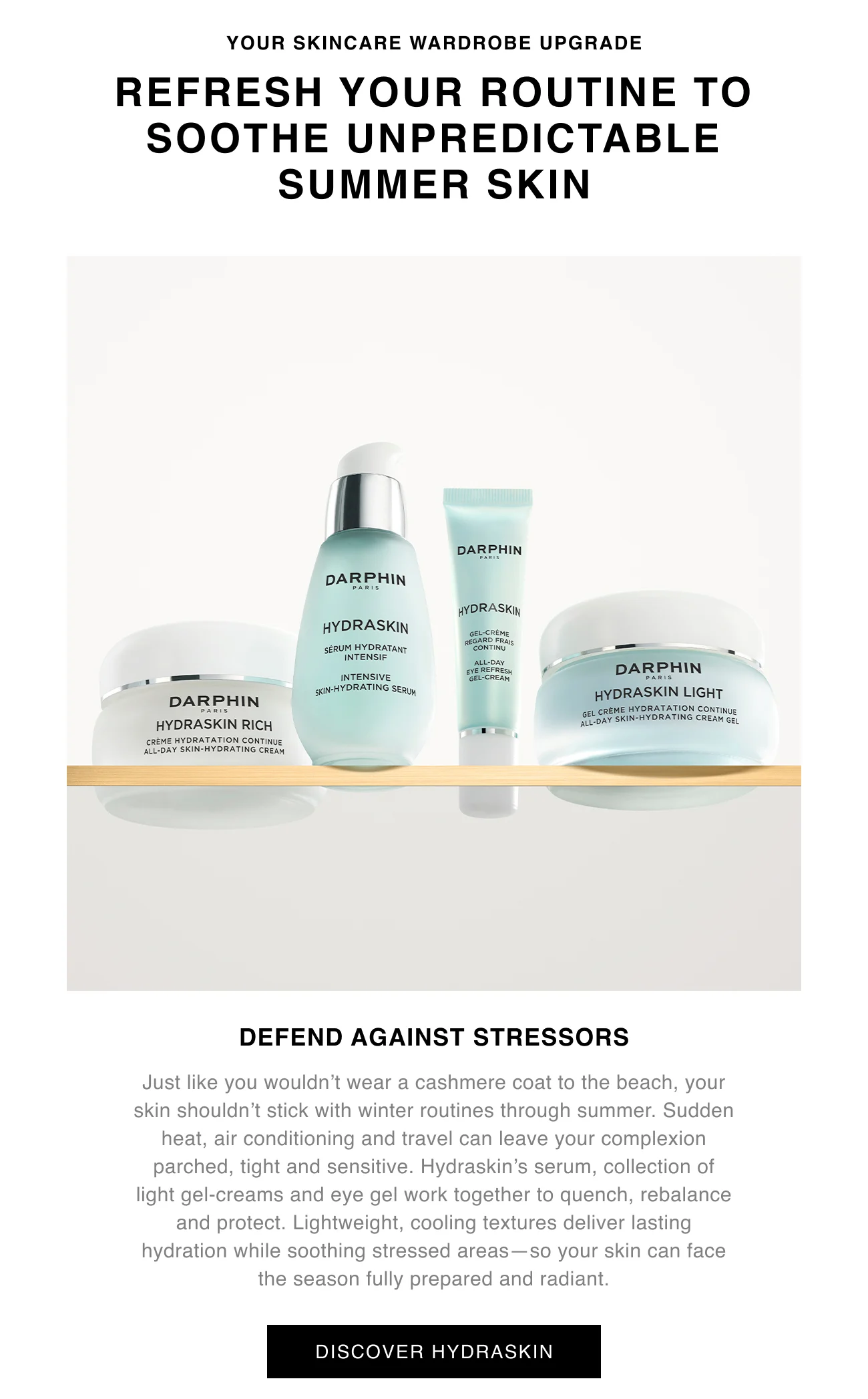 YOUR SKINCARE WARDROBE UPGRADE | REFRESH YOUR ROUTINE TO SOOTHE UNPREDICTABLE SUMMER SKIN | DEFEND AGAINST STRESSORS | Just like you wouldn’t wear a cashmere coat to the beach, your skin shouldn’t stick with winter routines through summer. Sudden heat, air conditioning and travel can leave your complexion parched, tight and sensitive. Hydraskin’s serum, collection of light gel-creams and eye gel work together to quench, rebalance and protect. Lightweight, cooling textures deliver lasting hydration while soothing stressed areas—so your skin can face the season fully prepared and radiant. | DISCOVER HYDRASKIN
