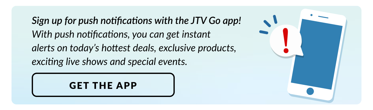 Sign up for push notifications with the JTV Go app to get instant deals and updates.