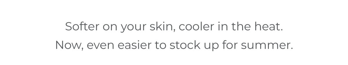 Softer on your skin, cooler in the heat. Now, even easier to stock up for summer.