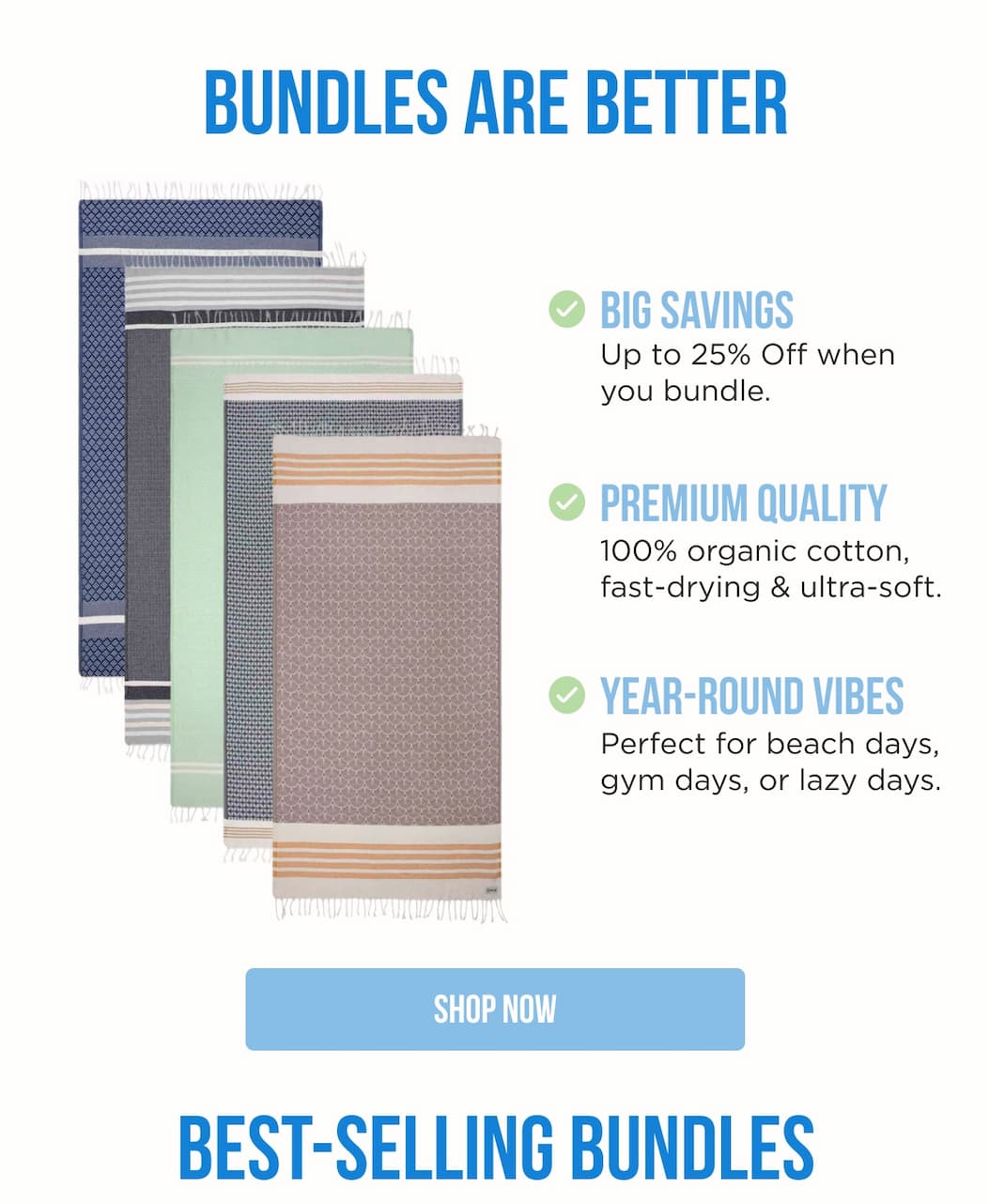 BUNDLES ARE BETTER BIG SAVINGS Up to 25% Off when you bundle. Premium Quality 100% organic cotton, fast-drying & ultra-soft. Year-Round Vibes Perfect for beach days, gym days, or lazy days. SHOP NOW