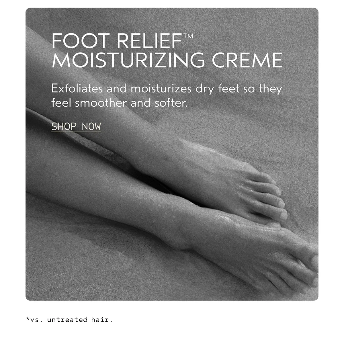 FOOT RELIEF™ MOISTURIZING CREME | Exfoliates and moisturizes dry feet so they feel smoother and softer. | SHOP NOW | *vs. untreated hair.