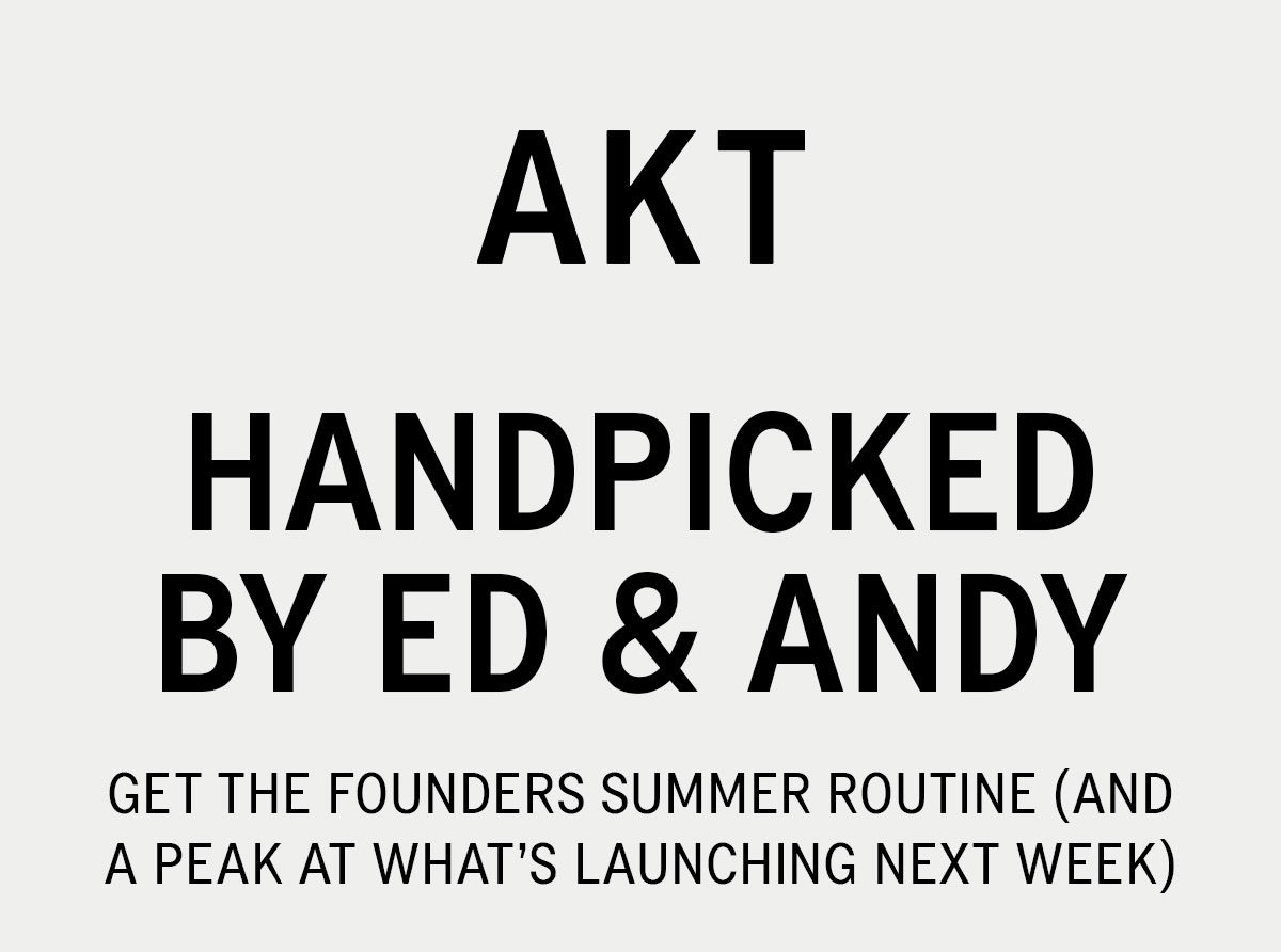 HANDPICKED BY ED & ANDY. GET THE FOUNDERS SUMMER ROUTINE (AND A PEAK AT WHA'TS LAUNCHING NEXT WEEK). DISCOVER NOW >