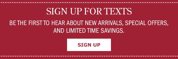 Sign Up For Texts! Be the First to Hear About New Arrivals, Special Offers, and Limited Time Savings. Sign Up