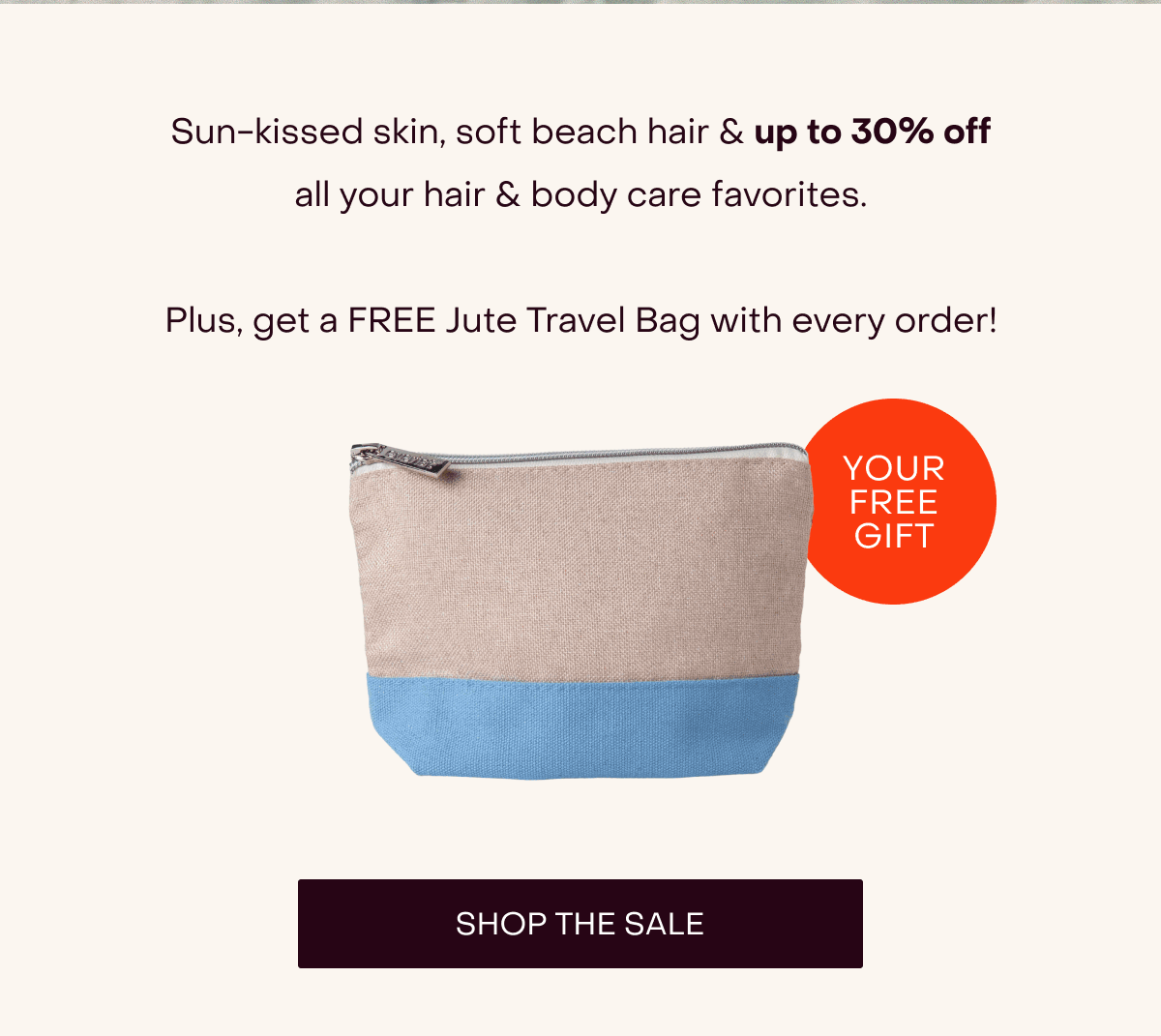 Sun-kissed skin, soft beach hair & up to 30% off all your hair & body care favorites.  Plus, get a FREE Jute Travel Bag with every order! [Shop the Sale]