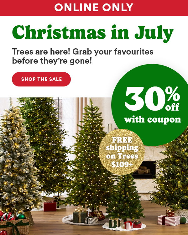 ONLINE ONLY Christmas in July Trees are here! Grab your favourites before they're gone! SHOP THE SALE 30% off with coupon FREE shipping on Trees $109+