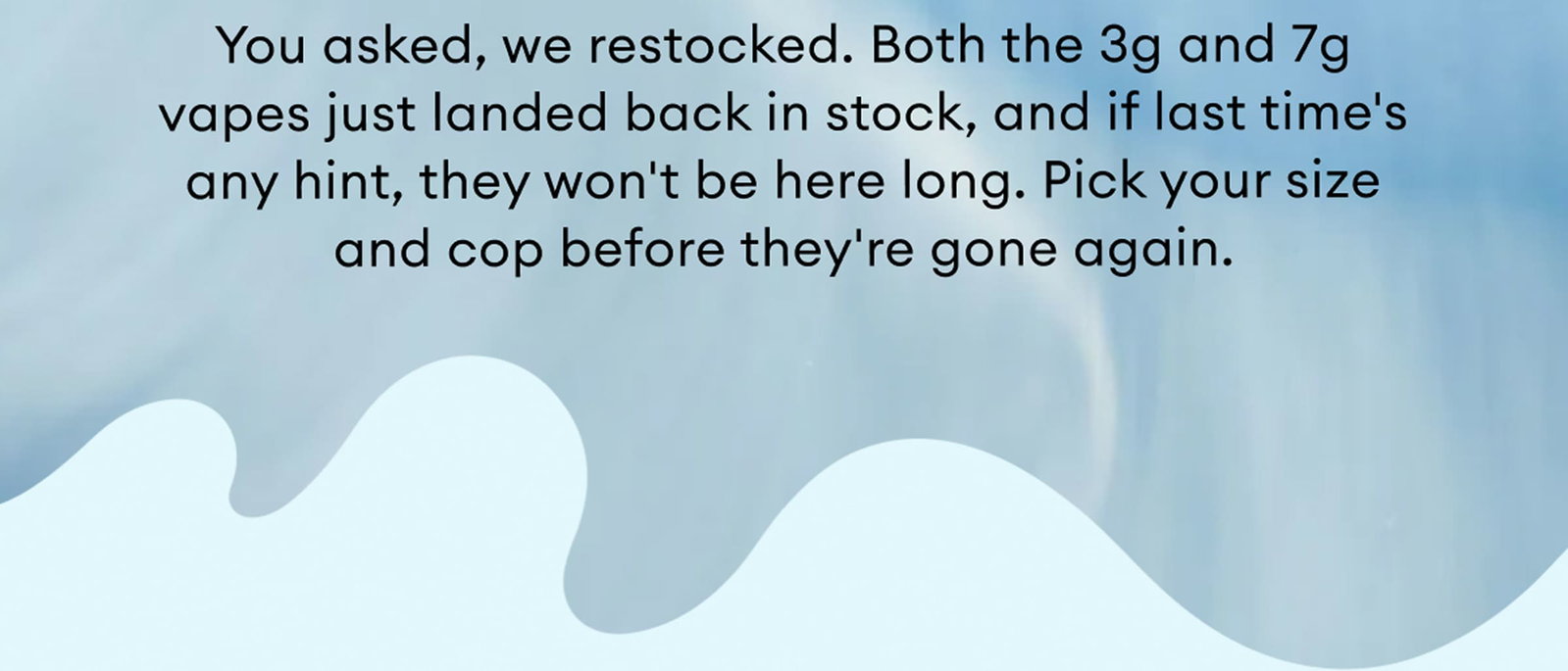 You asked, we restocked. Both the 3g and 7g vapes just landed back in stock, and if last time's any hint, they won't be here long. Pick your size and cop before they're gone again.