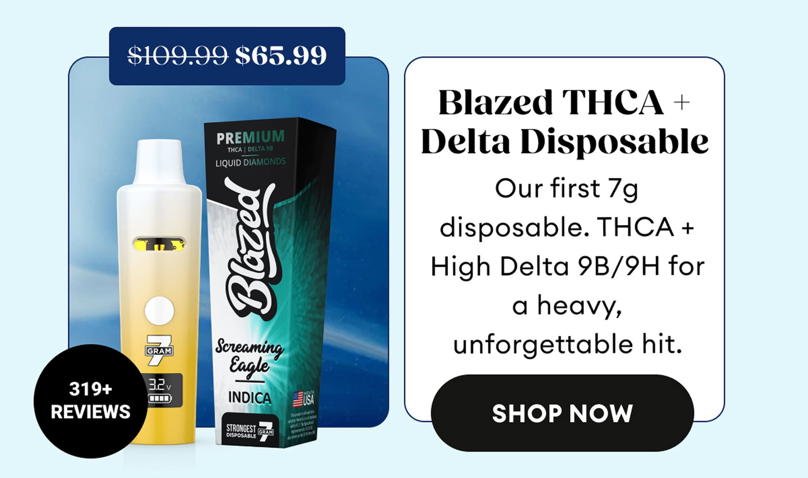 Blazed THCA + Delta Disposable | Our first 7g disposable. THCA + High Delta 9B/9H for a heavy, unforgettable hit. | 319+ Reviews | $65.99 (was $109.99) | Shop Now