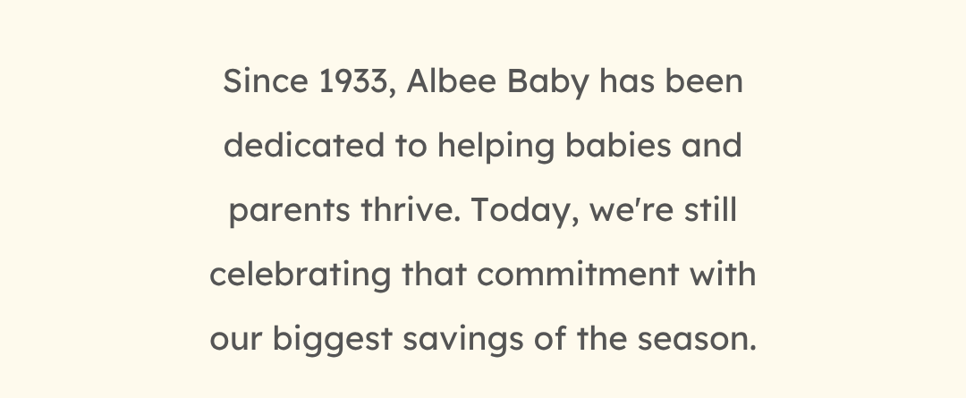 Since 1933, Albee Baby has been dedicated to helping babies and parents thrive. Today, we're still celebrating that commitment with our biggest savings of the season.