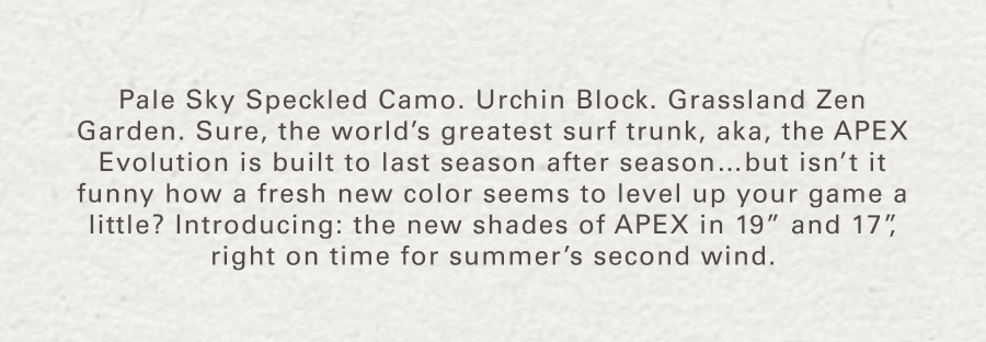Pale Sky Speckled Camo. Urchin Block. Grassland Zen Garden. Sure, the world’s greatest surf trunk, aka, the APEX Evolution is built to last season after season…but isn’t it funny how a fresh new color seems to level up your game a little? Introducing: the new shades of APEX in 19” and 17”, right on time for summer’s second wind.