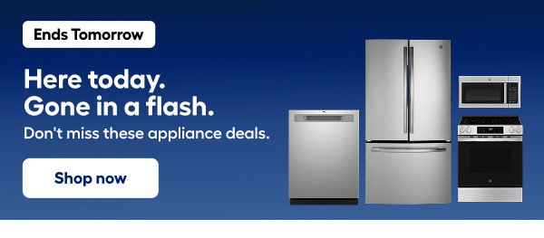 Ends Tomorrow Here today. Gone in a flash. Don't miss these appliance deals.