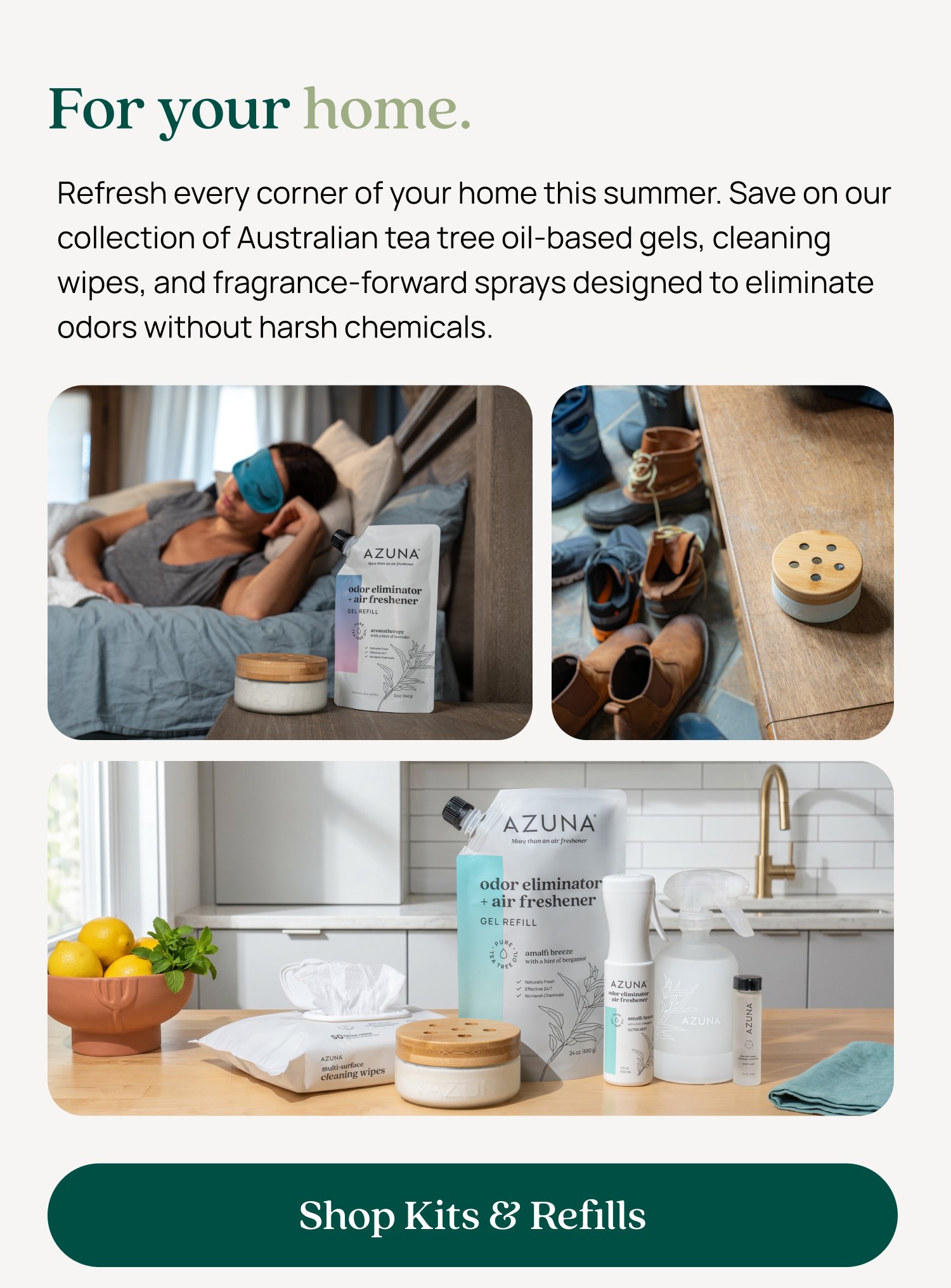 For your home. Refresh every corner of your home this summer. Save on our collection of Australian tea tree oil-based gels, cleaning wipes, and fragrance-forward sprays designed to eliminate odors without harsh chemicals. Shop Kits & Refills