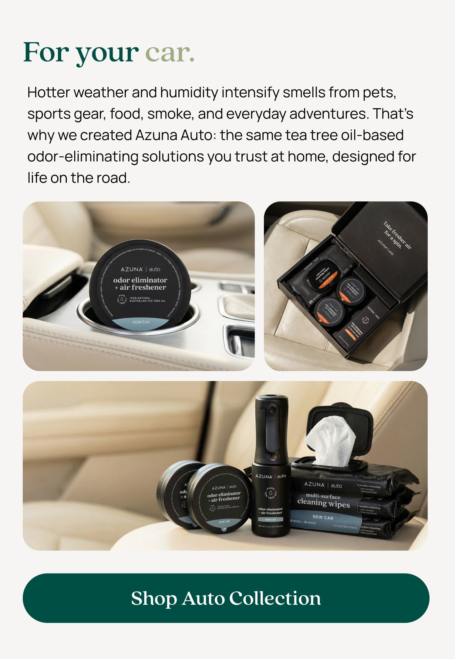 For your car. Hotter weather and humidity intensify smells from pets, sports gear, food, smoke, and everyday adventures. That’s why we created Azuna Auto: the same tea tree oil-based odor-eliminating solutions you trust at home, designed for life on the road. Shop Auto Collection