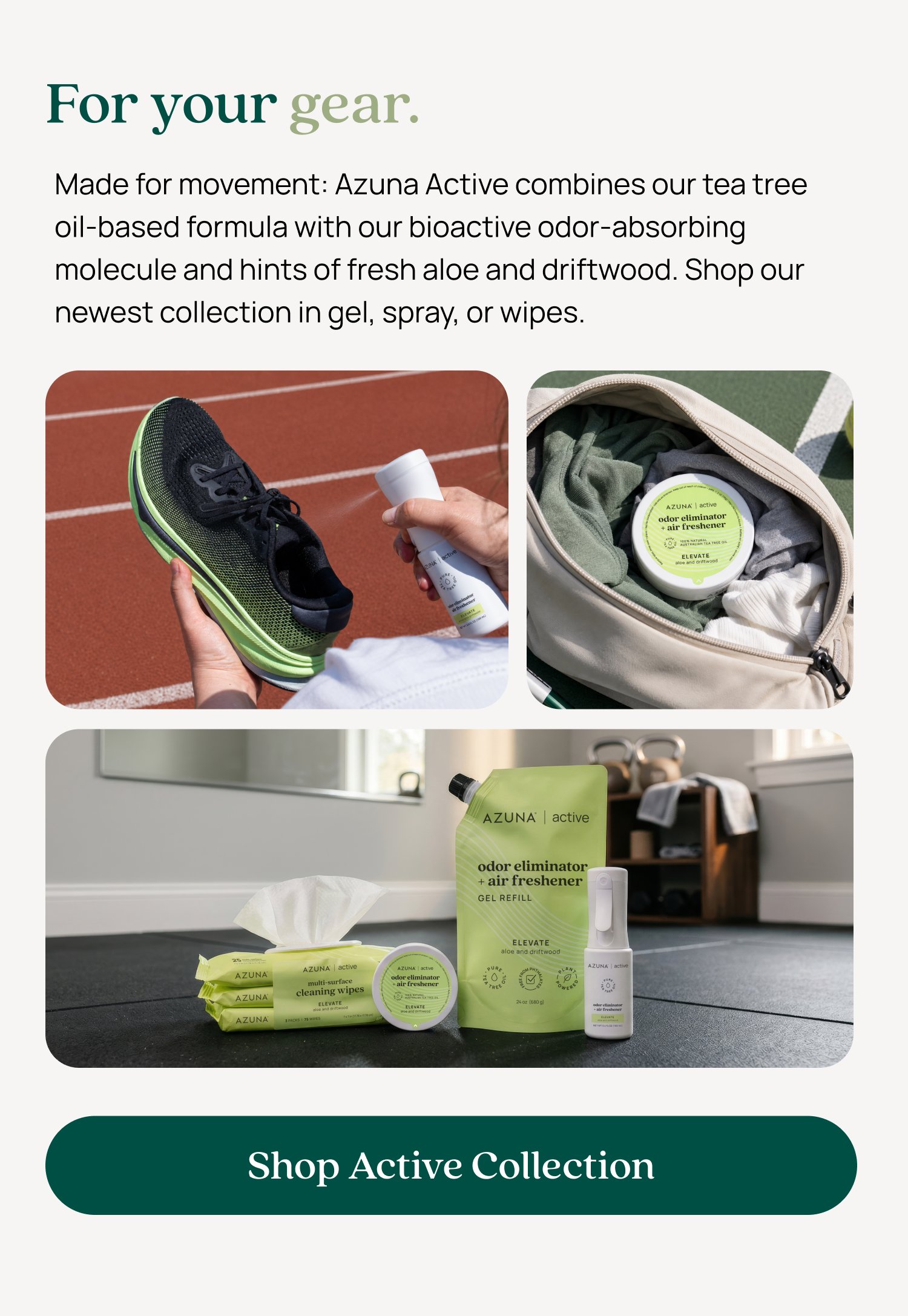 For your gear. Made for movement: Azuna Active combines our tea tree oil-based formula with our bioactive odor-absorbing molecule and hints of fresh aloe and driftwood. Shop our newest collection in gel, spray, or wipes. Shop Active Collection