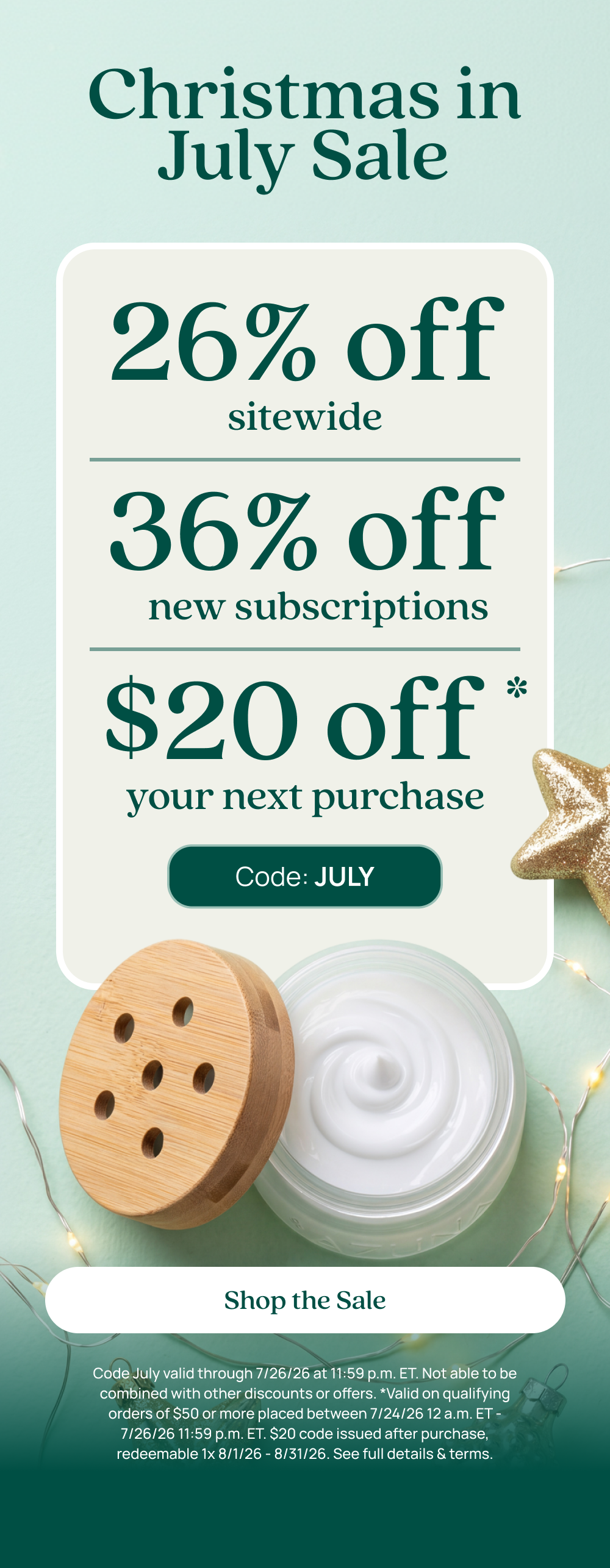 Christmas in July Sale 26% off sitewide 36% off new subscriptions $20 off your next purchase. Code: JULY Shop the Sale Code July valid through 7/26/26 at 11:59 p.m. ET. Not able to be combined with other discounts or offers. Valid on qualifying orders of $50 or more placed between 7/24/26 12 am ET - 7/26/26 11:59 pm ET. $20 code issued after purchase, redeemable 1x 8/1/26 - 8/31/26. See full details & terms.