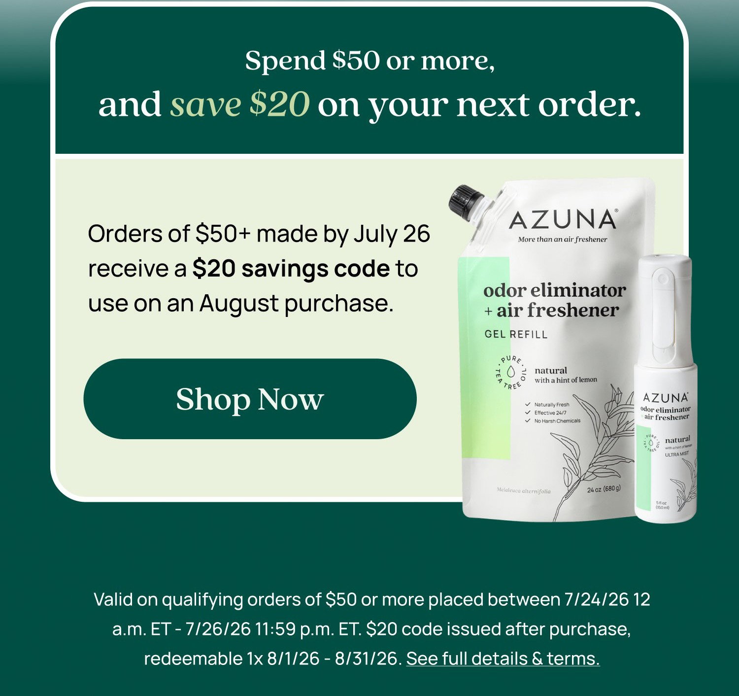 Shop the Sale Spend $50 or more, and save $20 on your next order. Orders of $50+ made by July 26 receive a $20 savings code to use on an August purchase. Shop Now Valid on qualifying orders of $50 or more placed between 7/24/26 12 a.m. ET - 7/26/26 11:59 p.m. ET. $20 code issued after purchase, redeemable 1x 8/1/26 - 8/31/26. See full details & terms.