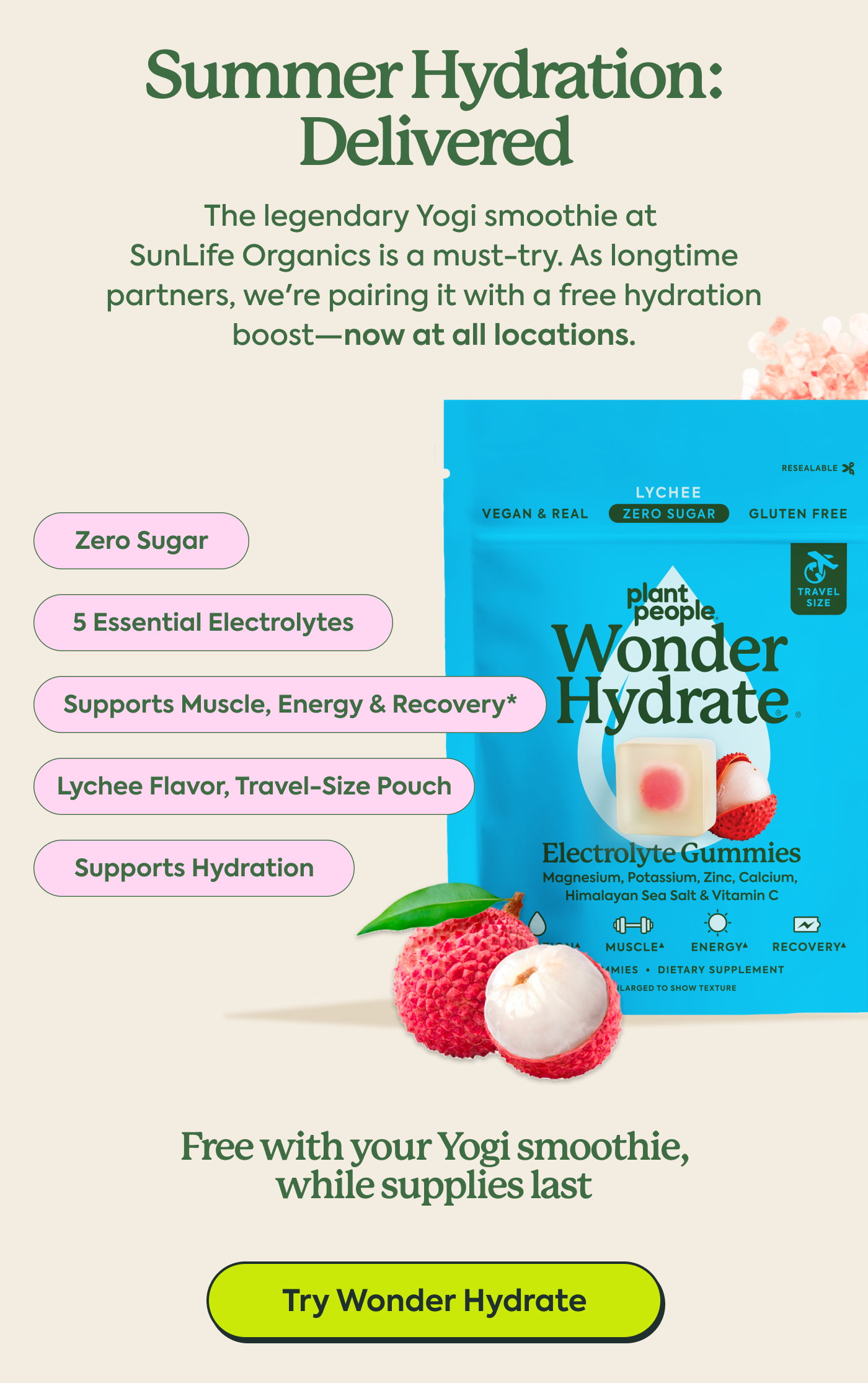 Summer Hydration: Delivered. The legendary Yogi smoothie at  SunLife Organics is a must-try. As longtime partners, we're pairing it with a free hydration boost—now at all locations. Zero sugar 5 essential electrolytes Supports muscle, energy & recovery* Lychee flavor, travel-size pouch Supports Hydration Free with your Yogi smoothie, while supplies last. Try wonder hydrate