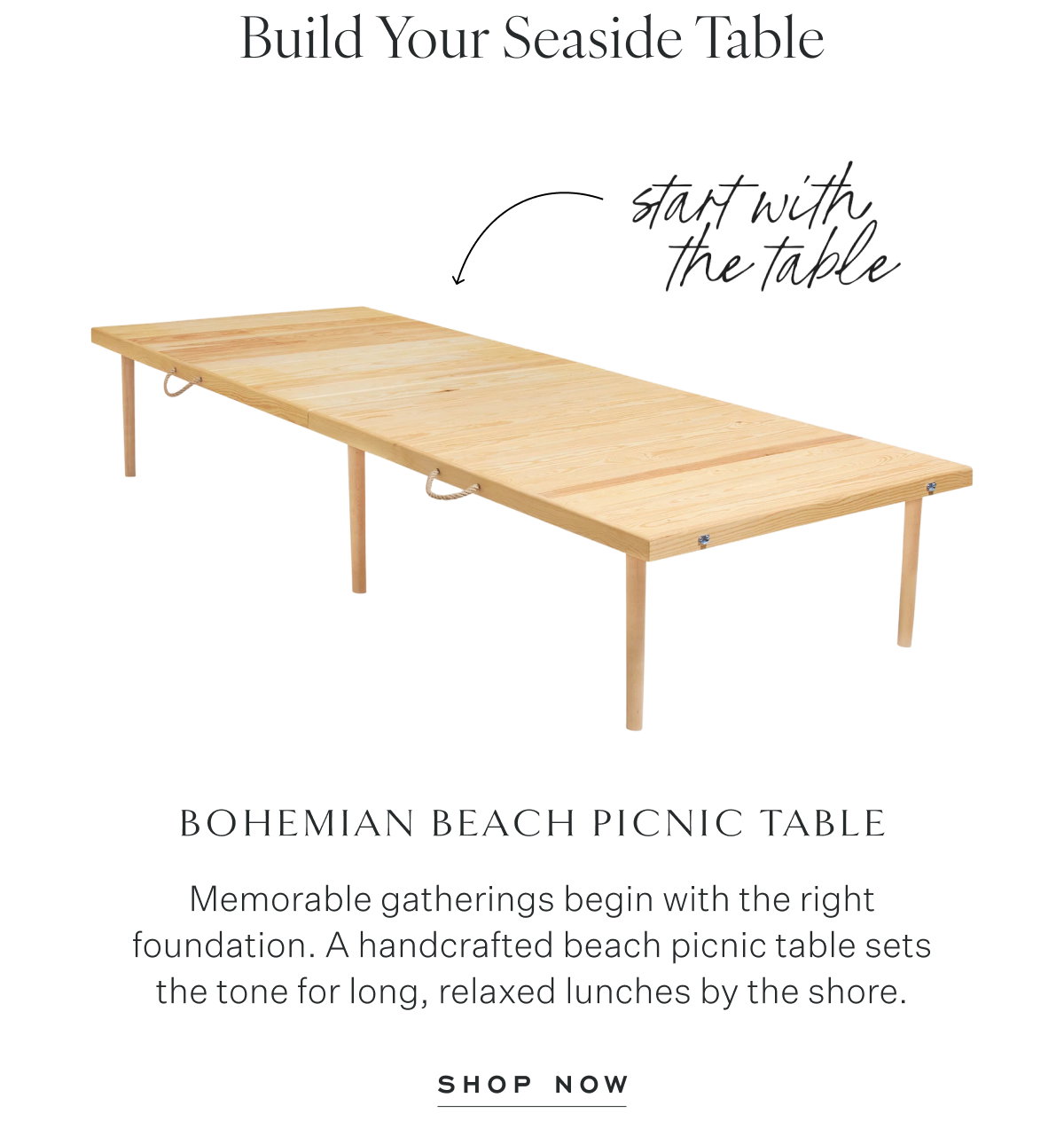Build Your Seaside Table. start with the table. Bohemian Beach Picnic Table Memorable gatherings begin with the right foundation. A handcrafted beach picnic table sets the tone for long, relaxed lunches by the shore. Shop Now
