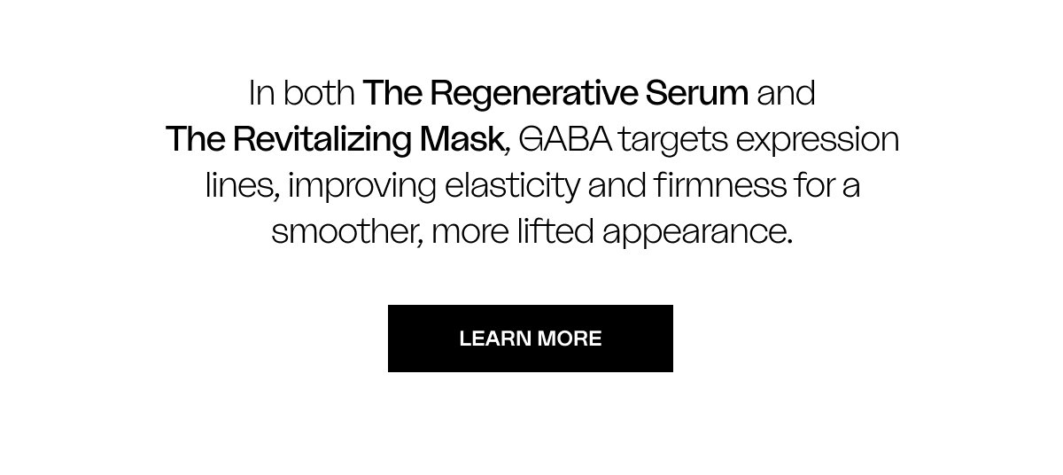 In both The Regenerative Serum and The Revitalizing Mask, GABA targets expression lines, improving elasticity and firmness for a smoother, more lifted appearance.