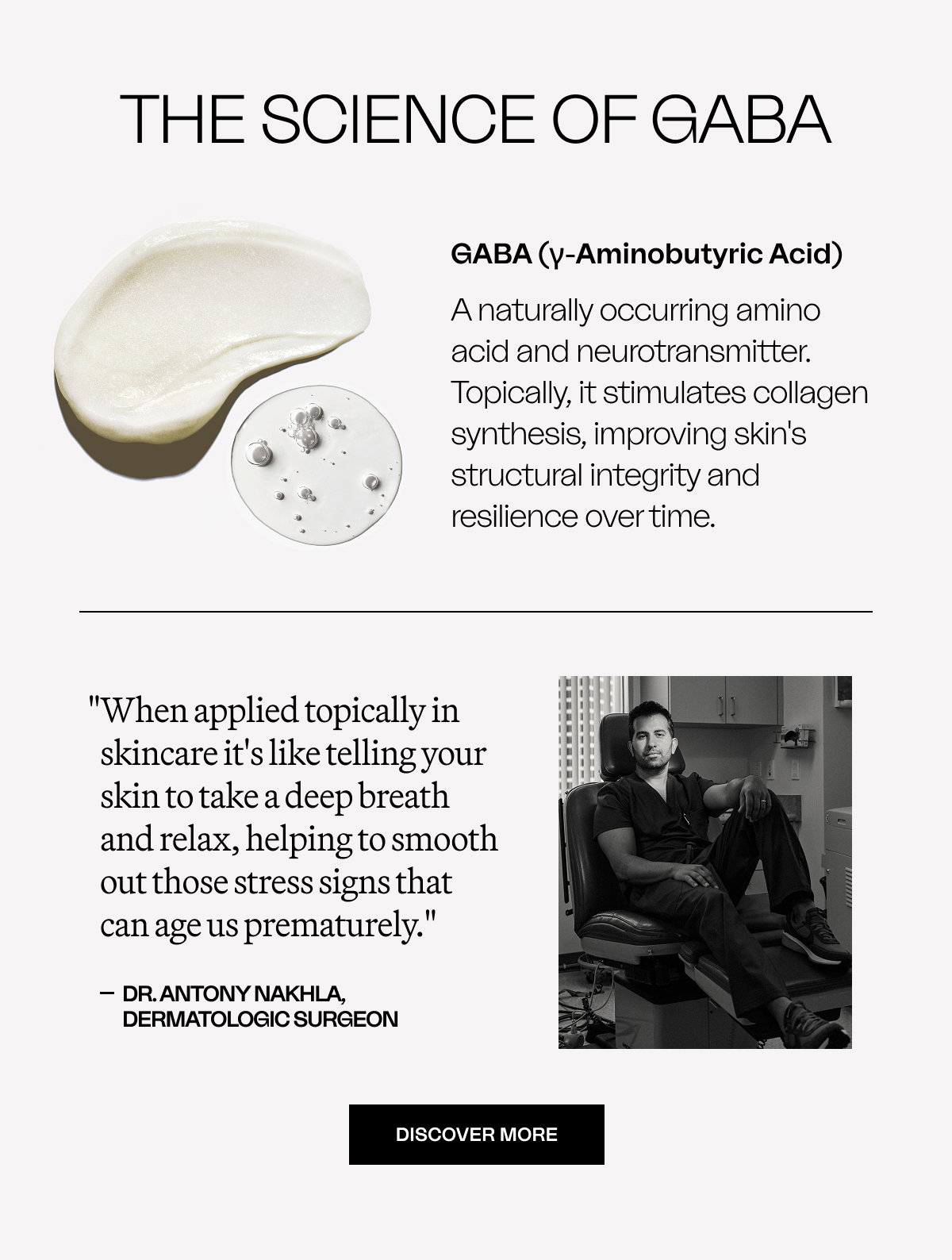The Science of GABA GABA (γ-Aminobutyric Acid) A naturally occurring amino acid and neurotransmitter. Topically, it stimulates collagen synthesis, improving skin's structural integrity and resilience over time. "When applied topically in skincare it's like telling your skin to take a deep breath and relax, helping to smooth out those stress signs that can age us prematurely." dr. Antony Nakhla, Dermatologic Surgeon DISCOVER MORE