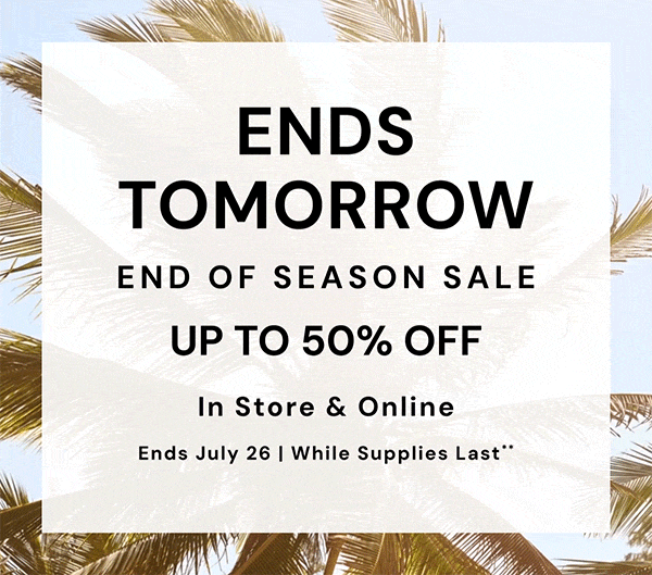 Ends Tomorrow. Ends of Season Sale Up to 50% Off In Store and Online