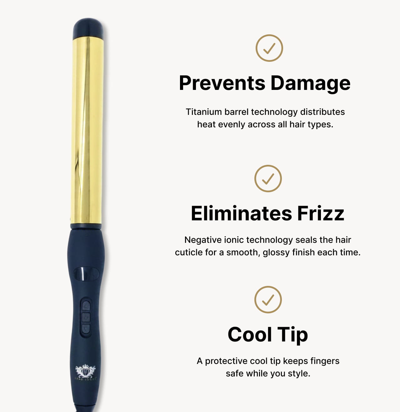 Prevents Damage Titanium barrel technology distributes heat evenly across all hair types. | Eliminates Frizz Negative ionic technology seals the hair cuticle for a smooth, glossy finish each time. | Cool Tip A protective cool tip keeps fingers safe while you style.
