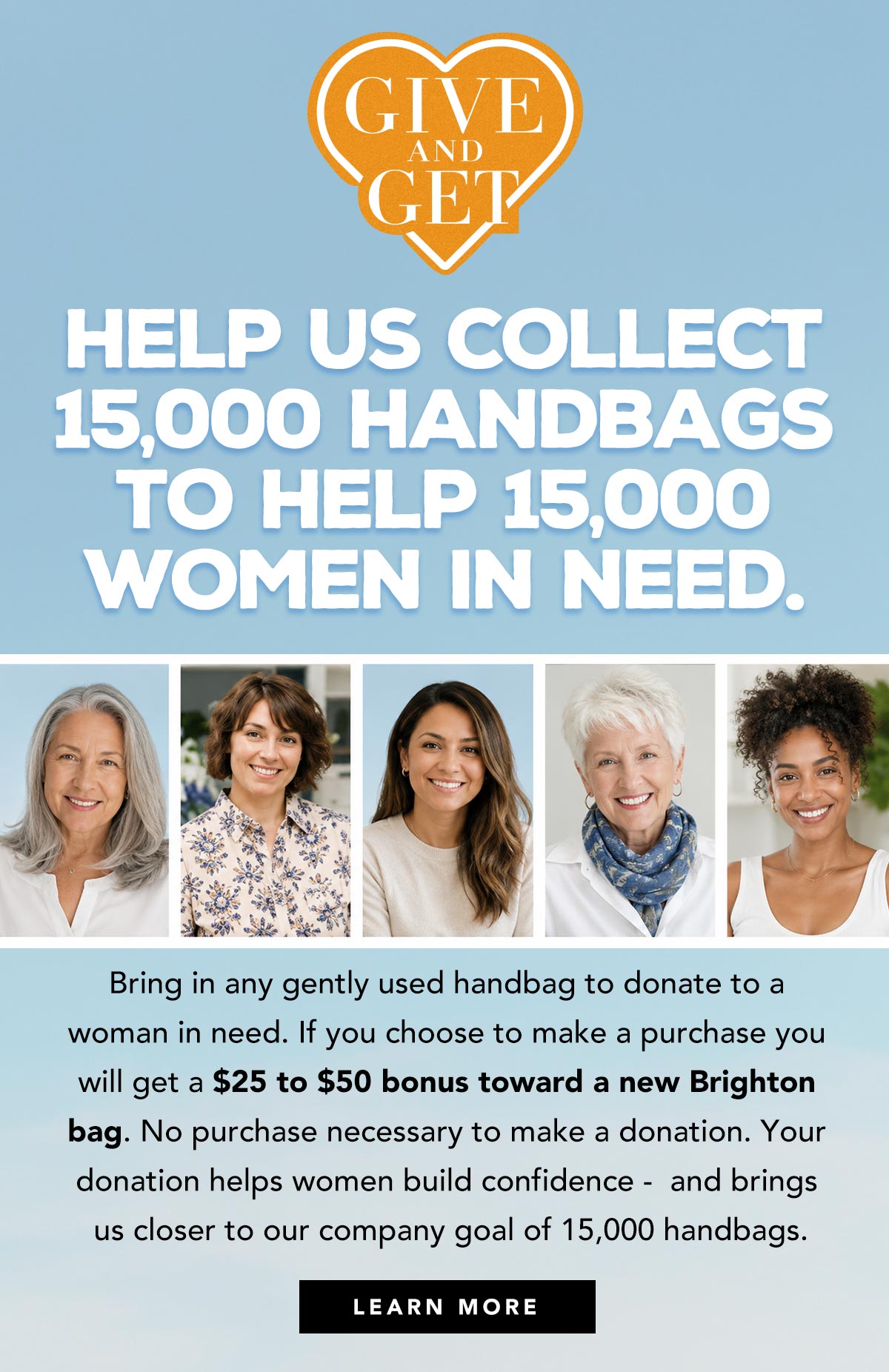 Give And Get - Help us collect fifteen-thousand handbags to help fifteen-thousand women in need. Bring in any gently used handbag to donate to a woman in need. If you choose to make a purchase you will get a twenty-five dollar to fifty dollar bonus toward a new Brighton bag. No purchase necessary to make a donation. Your donation helps women build confidence - and brings us closer to our company goal of fifteen-thousand handbags. - Learn More