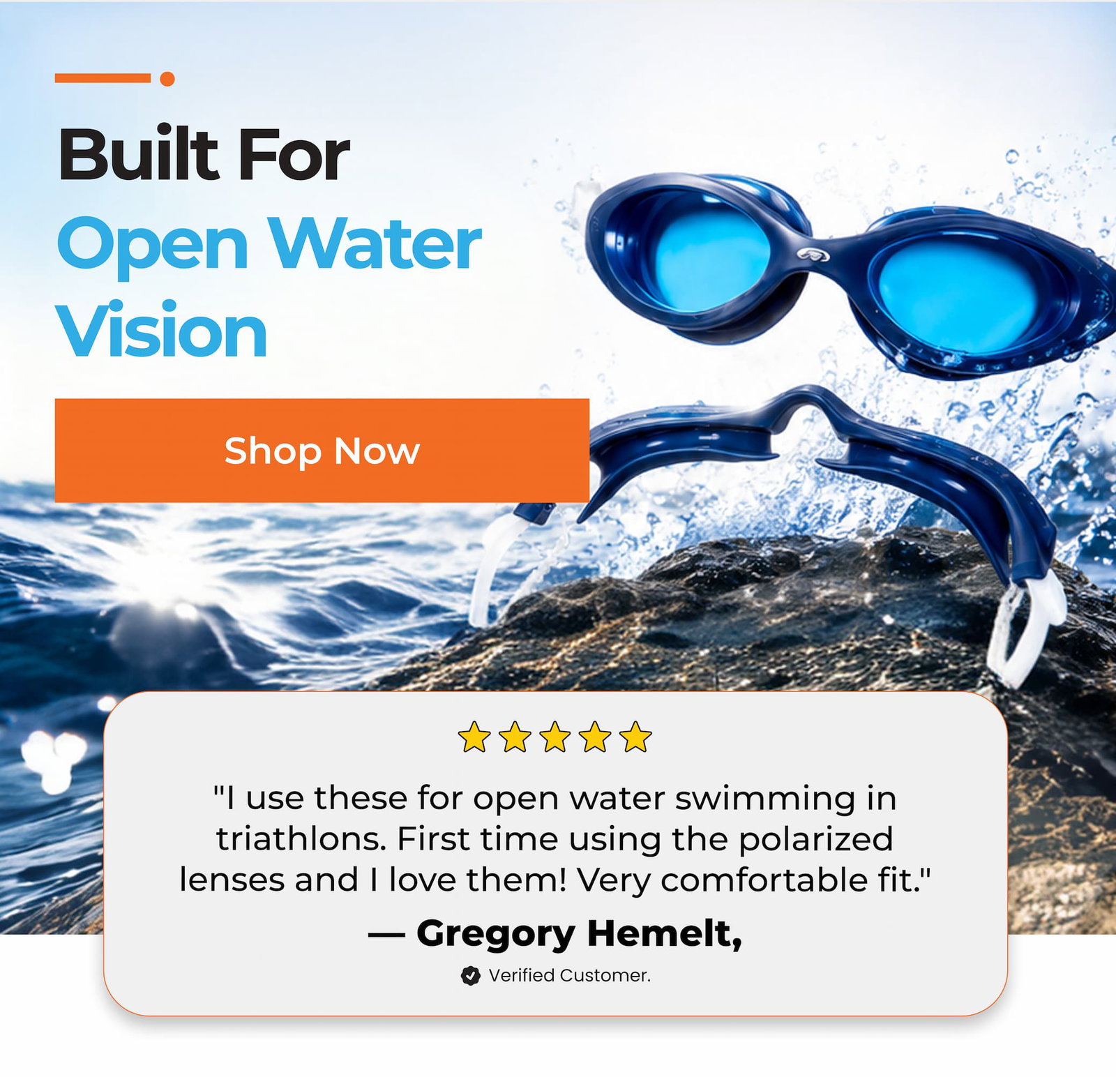 Built For Open Water Vision Shop Now "I use these for open water swimming in triathlons. First time using the polarized lenses and I love them! Very comfortable fit."
