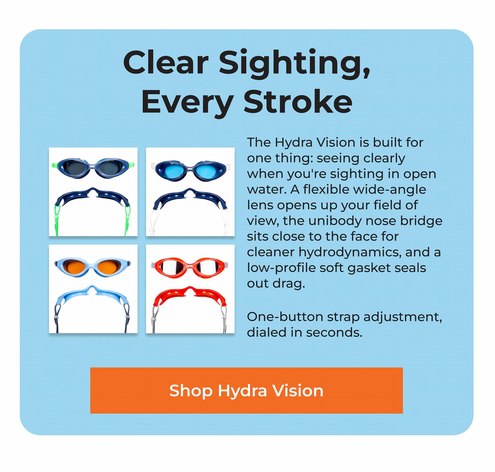 Clear Sighting, Every Stroke The Hydra Vision is built for one thing: seeing clearly when you're sighting in open water. A flexible wide-angle lens opens up your field of view, the unibody nose bridge sits close to the face for cleaner hydrodynamics, and a low-profile soft gasket seals out drag.  One-button strap adjustment, dialed in seconds.