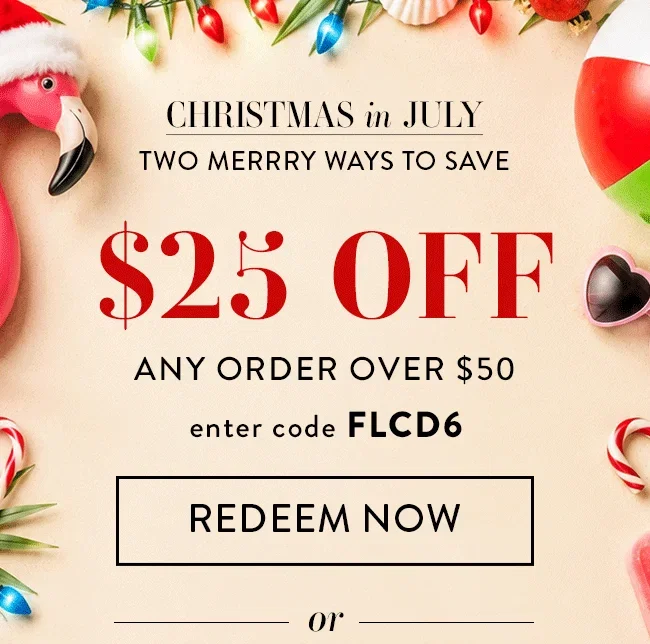 Christmas in July. Two Merry Ways to Save. $25 Off Any Order Over $50. Enter code FLCD6. Redeem Now