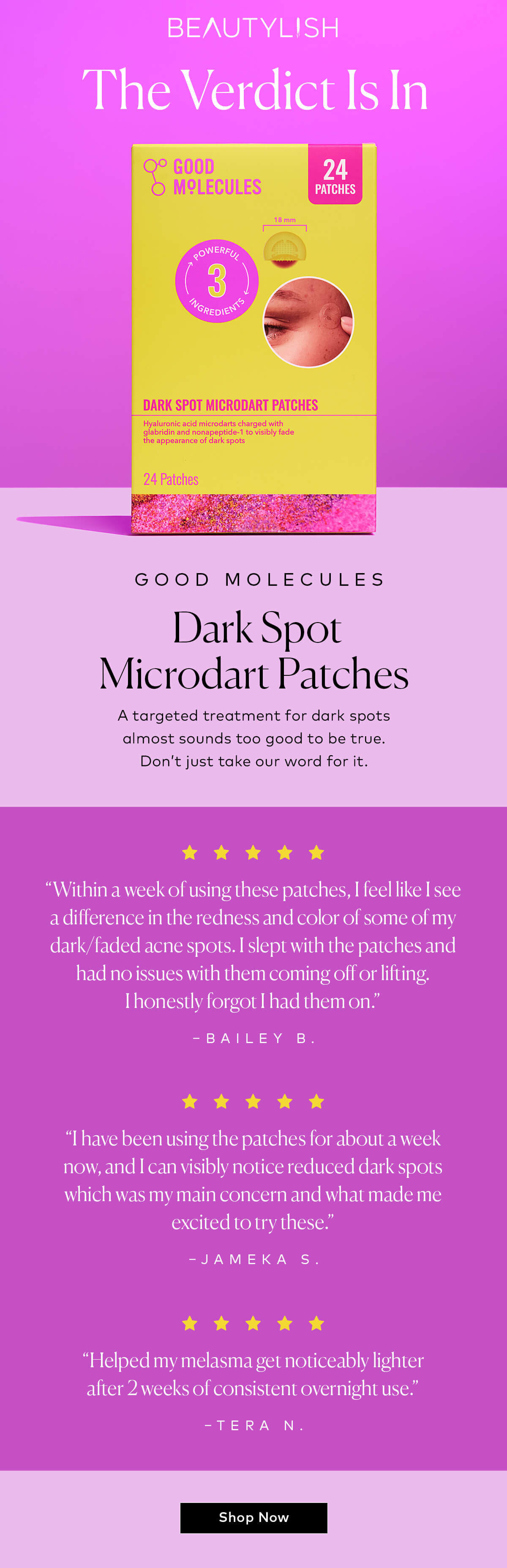 A targeted treatment for dark spots almost sounds too good to be true. Don’t just take our word for it. [5-stars] “Within a week of using these patches, I feel like I see a difference in the redness and color of some of my dark/faded acne spots. I slept with the patches and had no issues with them coming off or lifting. I honestly forgot I had them on.” –Bailey B. Shop the Good Molecules Dark Spot Microdart Patches at Beautylish.com