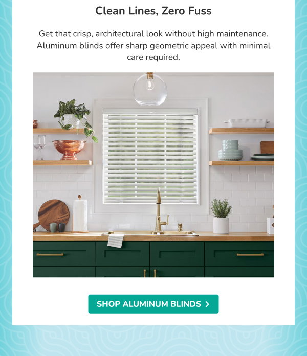 Clean Lines, Zero Fuss | Get that crisp, architectural look without high maintenance. Aluminum blinds offer sharp geometric appeal with minimal care required. | SHOP ALUMINUM BLINDS >