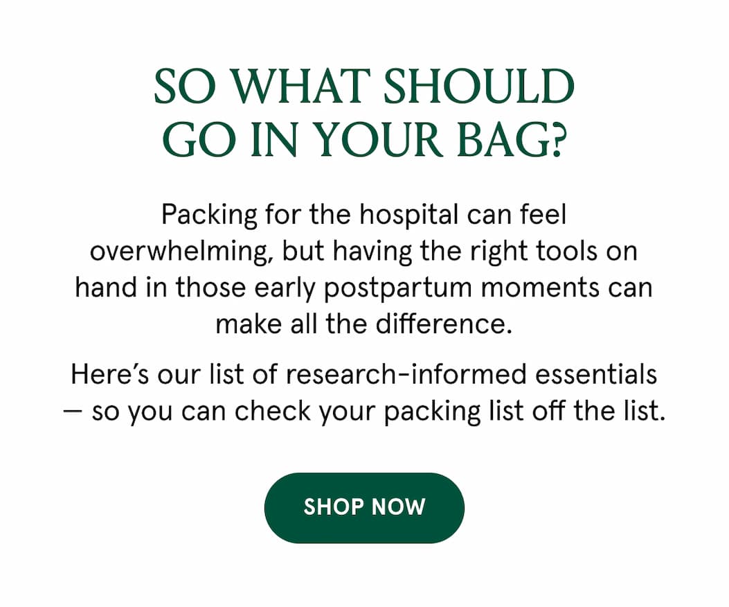 So what should go in your bag? Packing for the hospital can feel overwhelming, but having the right tools on hand in those early postpartum moments can make all the difference. Here's our list of research-informed essentials - so you can check your packing list off the list. 