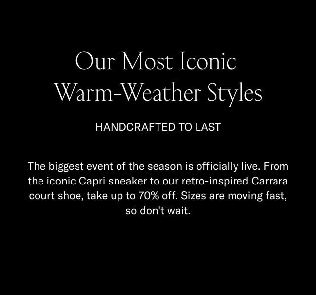 Our Most Iconic Warm-Weather Styles HANDCRAFTED TO LAST The biggest event of the season is officially live. From the iconic Capri sneaker to our retro-inspired Carrara court shoe, take up to 70% off. Sizes are moving fast, so don't wait. [SHOP THE SALE]