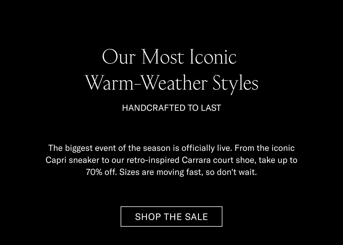 Our Most Iconic Warm-Weather Styles HANDCRAFTED TO LAST  The biggest event of the season is officially live. From the iconic Capri sneaker to our retro-inspired Carrara court shoe, take up to 70% off. Sizes are moving fast, so don't wait.  [SHOP THE SALE]