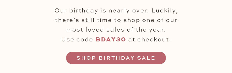Our birthday is nearly over. Luckily there's still time to shop one of our most loved sales of the year. Use code BDAY30