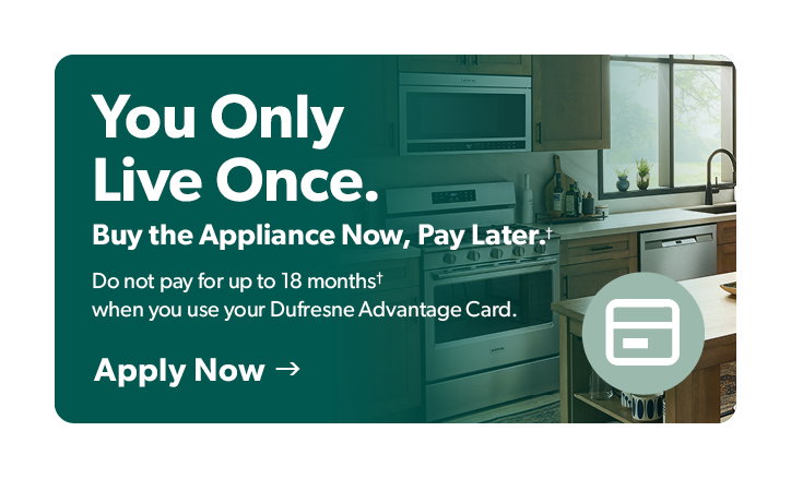 You only live once. Buy the Appliance now and pay later. Do not pay for up to 18 months when you use your Dufresne Advantage Card. Click to Apply Now. 