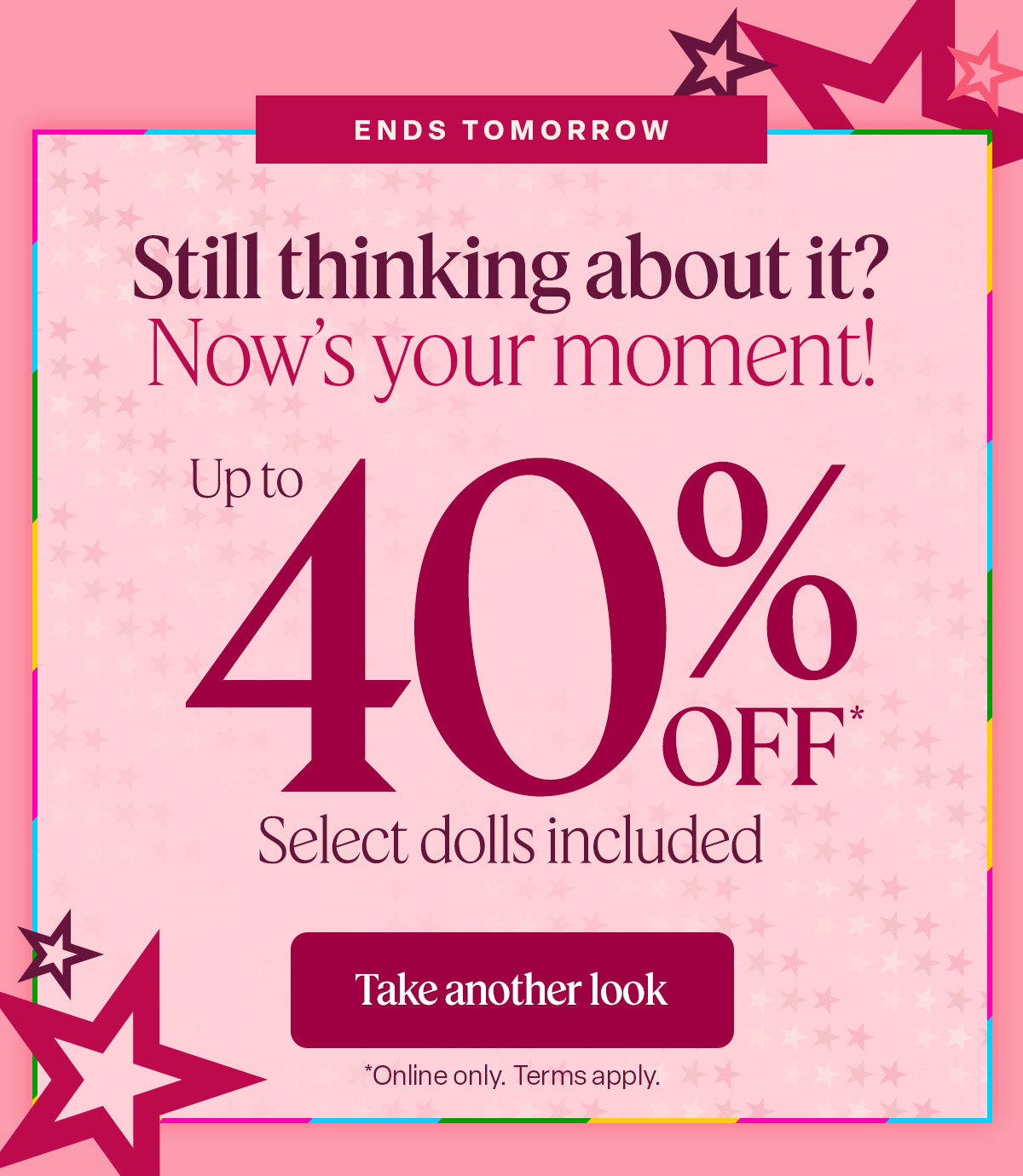 Ends Tomorrow. Explore the deals everyones talking about! up to 40% off. Select dolls included. Take another look. 