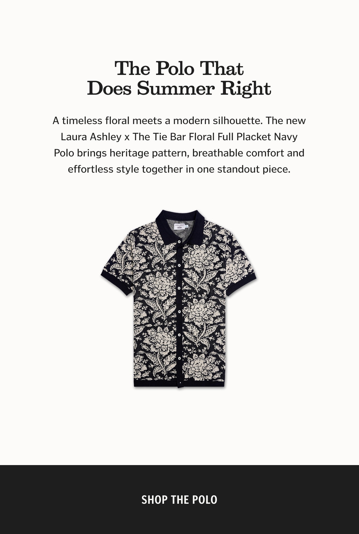 The Polo That Does Summer Right A timeless floral meets a modern silhouette. The new Laura Ashley x The Tie Bar Floral Full Placket Navy Polo brings heritage pattern, breathable comfort and effortless style together in one standout piece. Shop the polo. 