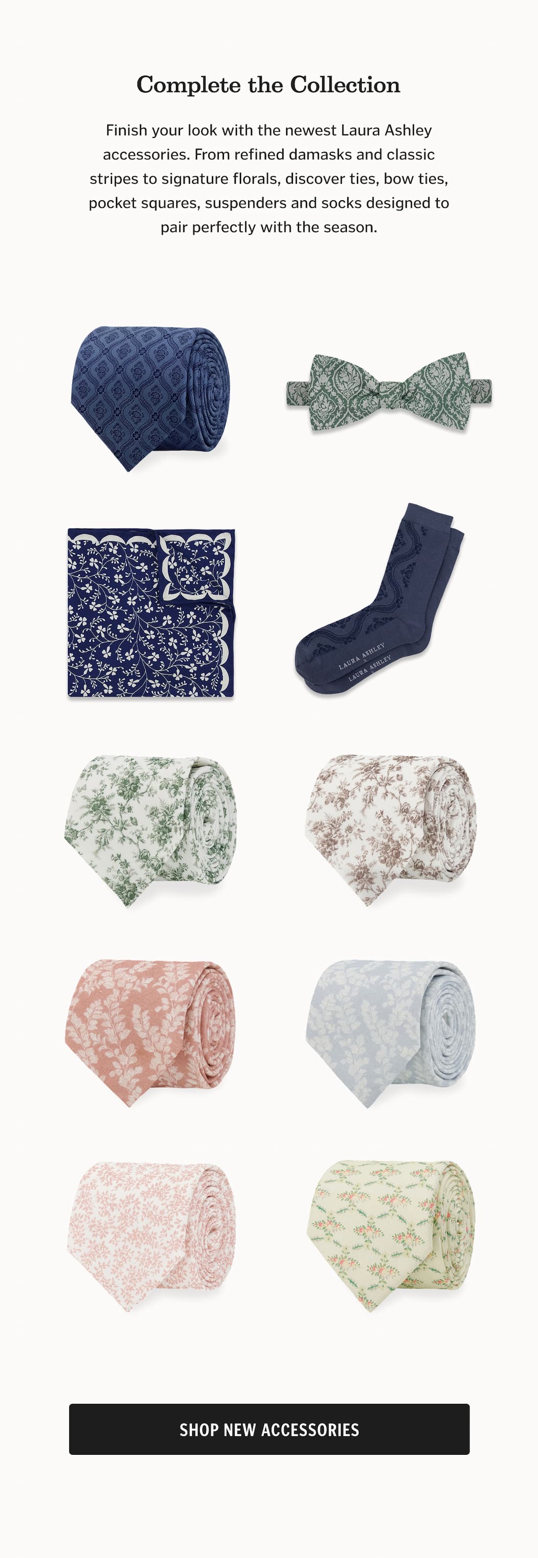 Complete the Collection Finish your look with the newest Laura Ashley accessories. From refined damasks and classic stripes to signature florals, discover ties, bow ties, pocket squares, suspenders and socks designed to pair perfectly with the season. Shop New Accessories.