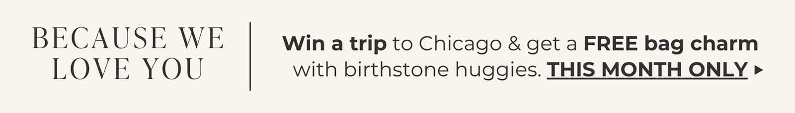 BECAUSE WE LOVE YOU | Win a trip to Chicago & get a FREE bag charm with birthstone huggies. | THIS MONTH ONLY ->