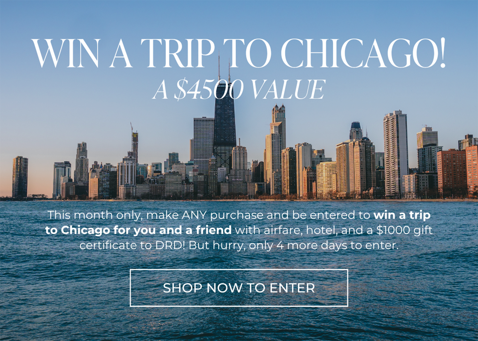 WIN A TRIP TO CHICAGO! A $4500 VALUE. This month only, make ANY purchase and be entered to win a trip to Chicago for you and a friend with airfare, hotel, and a $1000 gift certificate to DRD! But hurry, only 4 more days to enter. | SHOP NOW TO ENTER
