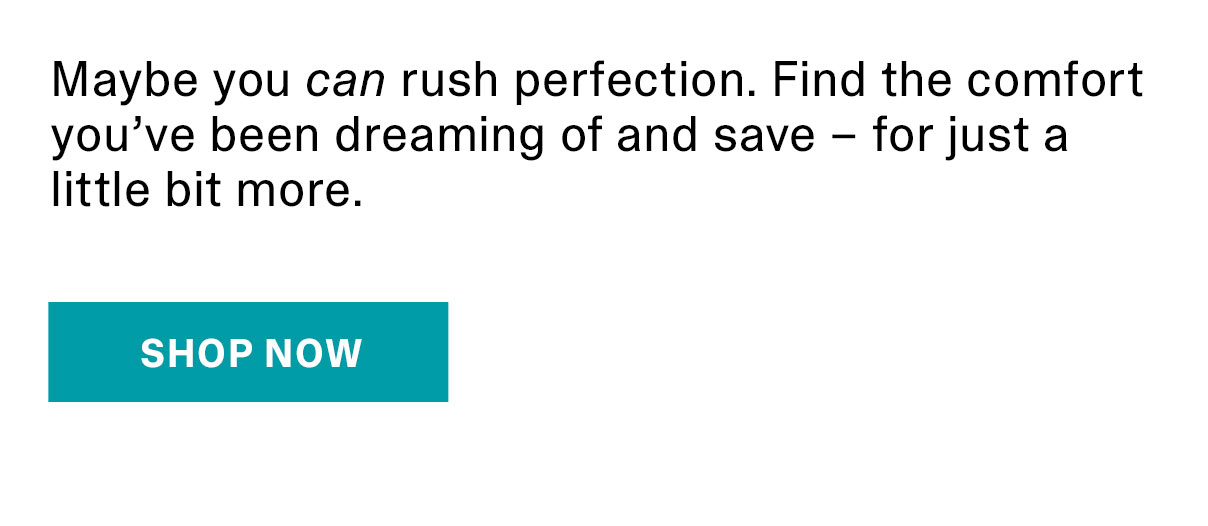 Maybe you can rush perfection. Find the comfort you’ve been dreaming of and save – for just a little bit more. | SHOP NOW >>