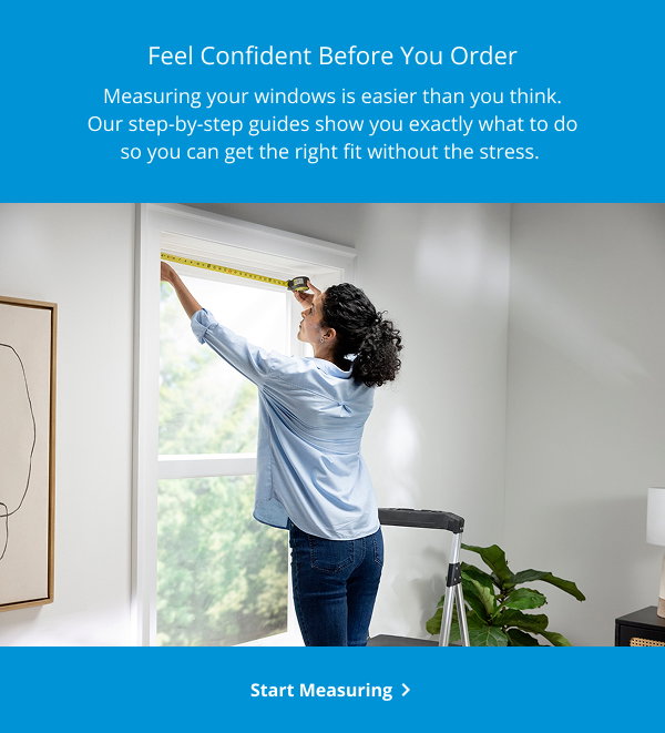 FEEL CONFIDENT BEFORE YOU ORDER | Measuring your windows is easier than you think. Our step-by-step guides show you exactly what to do so you can get the right fit without the stress. | START MEASURING >