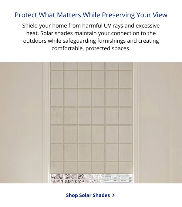 Protect What Matters While Preserving Your View | Shield your home from harmful UV rays and excessive heat. Solar shades maintain your connection to the outdoors while safeguarding furnishings and creating comfortable, protected spaces. | SHOP ROLLER SHADES >